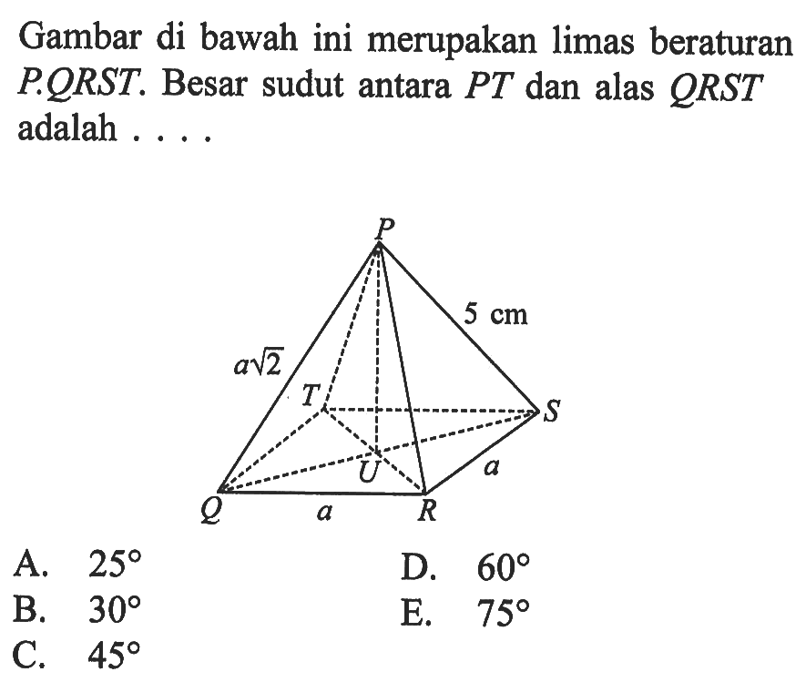 Gambar di bawah ini merupakan limas beraturan PORST. Besar sudut antara PT dan alas QRST adalah . . . . Q R S T P a U a akar(2) 5 cm