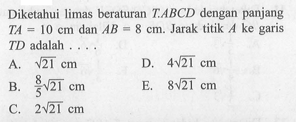 Diketahui limas beraturan T.ABCD dengan panjang TA=10 cm dan AB=8 cm. Jarak titik A ke garis TD adalah ...