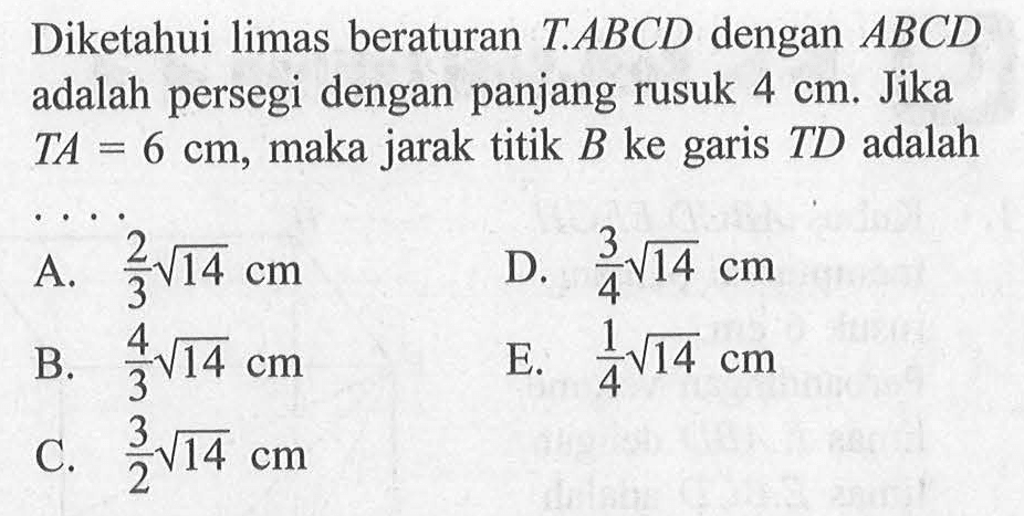 Diketahui limas beraturan T.ABCD dengan ABCD adalah persegi dengan panjang rusuk 4 cm. Jika TA=6 cm, maka jarak titik B ke garis TD adalah ...