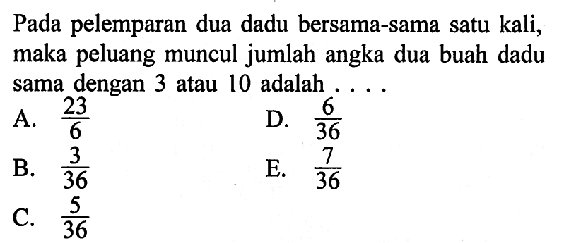 Pada pelemparan dua dadu bersama-sama satu kali, maka peluang muncul jumlah angka dua buah dadu sama dengan 3 atau 10 adalah  ....