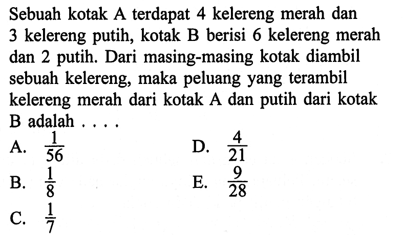 Sebuah kotak A terdapat 4 kelereng merah dan 3 kelereng putih, kotak B berisi 6 kelereng merah dan 2 putih. Dari masing-masing kotak diambil sebuah kelereng, maka peluang yangterambil kelereng merah dari kotak A dan putih dari kotak  B  adalah ....A.  1/56 D.  4/21 B.  1/8 E.  9/28 C.  1/7 