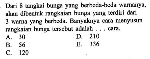 Dari 8 tangkai bunga yang berbeda-beda warnanya, akan dibentuk rangkaian bunga yang terdiri dari 3 warna yang berbeda. Banyaknya cara menyusun rangkaian bunga tersebut adalah ... cara.