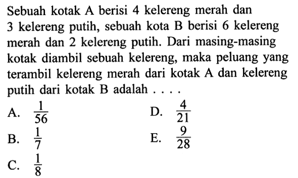 Sebuah kotak A berisi 4 kelereng merah dan 3 kelereng putih, sebuah kota B berisi 6 kelereng merah dan 2 kelereng putih. Dari masing-masing kotak diambil sebuah kelereng, maka peluang yangterambil kelereng merah dari kotak A dan kelereng putih dari kotak B adalah  ... .