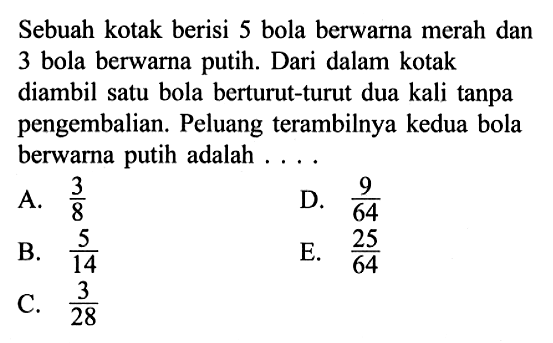 Sebuah kotak berisi 5 bola berwarna merah dan 3 bola berwarna putih. Dari dalam kotak diambil satu bola berturut-turut dua kali tanpa pengembalian. Peluang terambilnya kedua bola berwarna putih adalah ....