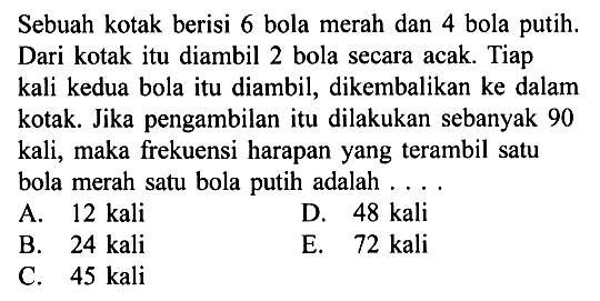 Sebuah kotak berisi 6 bola merah dan 4 bola putih. Dari kotak itu diambil 2 bola secara acak. Tiap kali kedua bola itu diambil, dikembalikan ke dalam kotak. Jika pengambilan itu dilakukan sebanyak 90 kali, maka frekuensi harapan yang terambil satu bola merah satu bola putih adalah ....