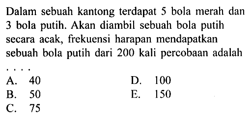 Dalam sebuah kantong terdapat 5 bola merah dan 3 bola putih. Akan diambil sebuah bola putih secara acak, frekuensi harapan mendapatkan sebuah bola putih dari 200 kali percobaan adalah ....