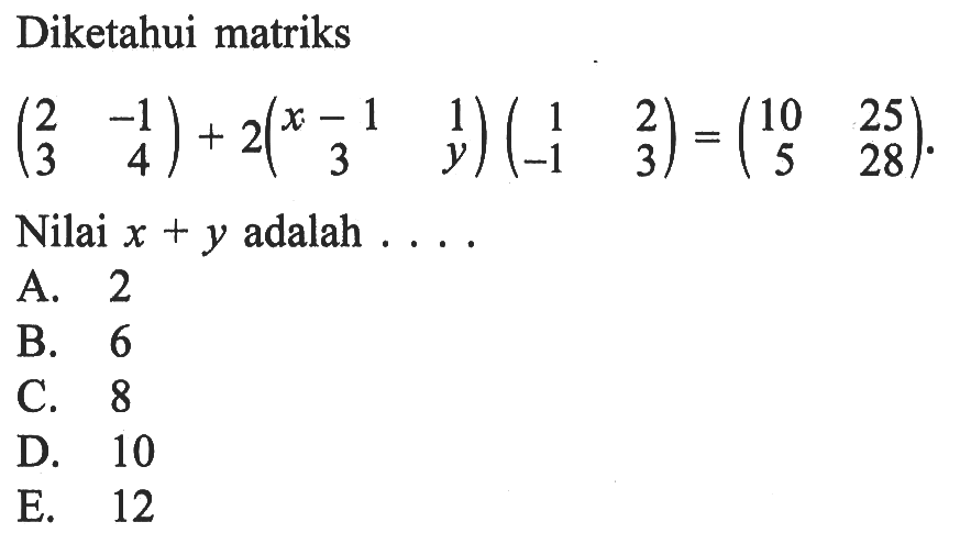 Diketahui matriks (2 -1 3 4)+2(x-1 1 3 y)(1 2 -1 3)=(10 25 5 28). Nilai x+y adalah . . . .