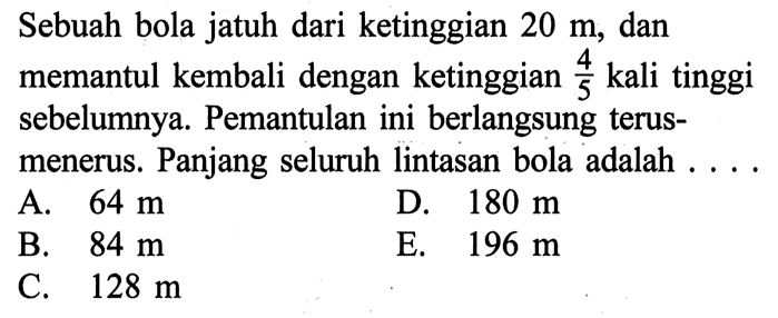 Sebuah bola jatuh dari ketinggian  20 m , dan memantul kembali dengan ketinggian 4/5 kali tinggi sebelumnya. Pemantulan ini berlangsung terus-menerus. Panjang seluruh lintasan bola adalah ....

