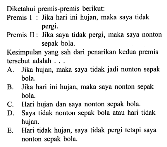 Diketahui premis-premis berikut:Premis I : Jika hari ini hujan, maka saya tidak pergi.Premis II : Jika saya tidak pergi, maka saya nonton sepak bola.Kesimpulan yang sah dari penarikan kedua premis tersebut adalah ...A. Jika hujan, maka saya tidak jadi nonton sepak bola.B. Jika hari ini hujan, maka saya nonton sepak bola.C. Hari hujan dan saya nonton sepak bola.D. Saya tidak nonton sepak bola atau hari tidak hujan.E. Hari tidak hujan, saya tidak pergi tetapi saya nonton sepak bola.