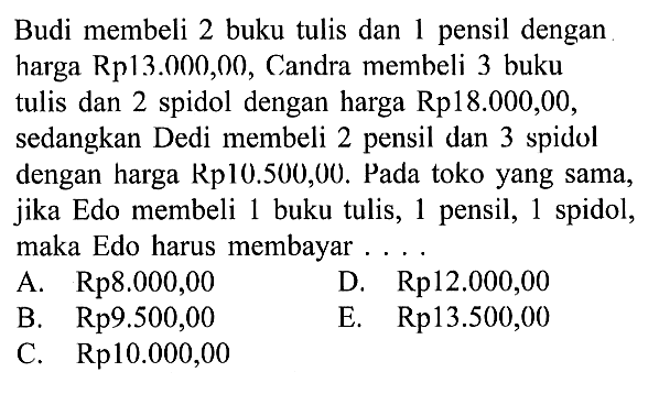 Budi membeli 2 buku tulis dan 1 pensil dengan harga Rp13.000,00, Candra membeli 3 buku tulis dan 2 spidol dengan harga Rp18.000,00, sedangkan Dedi membeli 2 pensil dan 3 spidol dengan harga Rp10.500,00. Pada toko yang sama, jika Edo membeli 1 buku tulis, 1 pensil, 1 spidol, maka Edo harus membayar ....