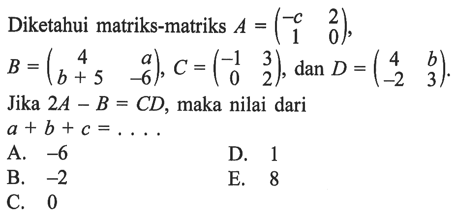 Diketahui matriks-matriks A=(-c 2 1 0), B = (4 a b+5 -6), C = (-1 3 0 2), dan D = (4 b -2 3). Jika 2A-B=CD, maka nilai dari a+b+c= ....