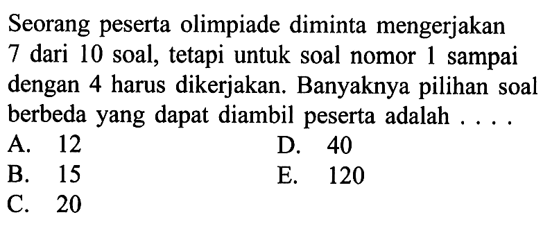 Seorang peserta olimpiade diminta mengerjakan 7 dari 10 soal, tetapi untuk soal nomor 1 sampai dengan 4 harus dikerjakan. Banyaknya pilihan soal berbeda yang dapat diambil peserta adalah ....