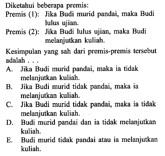 Diketahui beberapa premis:Premis (1): Jika Budi murid pandai, maka Budi lulus ujian.Premis (2): Jika Budi lulus ujian, maka Budi melanjutkan kuliah.Kesimpulan yang sah dari premis-premis tersebut adalah...A. Jika Budi murid pandai, maka ia tidak melanjutkan kuliah.B. Jika Budi murid tidak pandai, maka ia melanjutkan kuliah.C. Jika Budi murid tidak pandai, maka ia tidak melanjutkan kuliah.D. Budi murid pandai dan ia tidak melanjutkan kuliah.E. Budi murid tidak pandai atau ia melanjutkan kuliah.