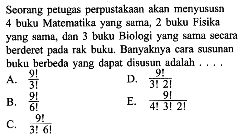 Seorang petugas perpustakaan akan menyususn 4 buku Matematika yang sama, 2 buku Fisika yang sama, dan 3 buku Biologi yang sama secara berderet pada rak buku. Banyaknya cara susunan buku berbeda yang dapat disusun adalah ....