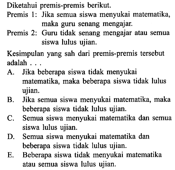 Diketahui premis-premis berikut. Premis 1: Jika semua siswa menyukai matematika, maka guru senang mengajar. Premis 2: Guru tidak senang mengajar atau semua siswa lulus ujian. Kesimpulan yang sah dari premis-premis tersebut adalah ...A. Jika beberapa siswa tidak menyukai matematika, maka beberapa siswa tidak lulus ujian. B. Jika semua siswa menyukai matematika, maka beberapa siswa tidak lulus ujian. C. Semua siswa menyukai matematika dan semua siswa lulus ujian. D. Semua siswa menyukai matematika dan beberapa siswa tidak lulus ujian. E. Beberapa siswa tidak menyukai matematika atau semua siswa lulus ujian.