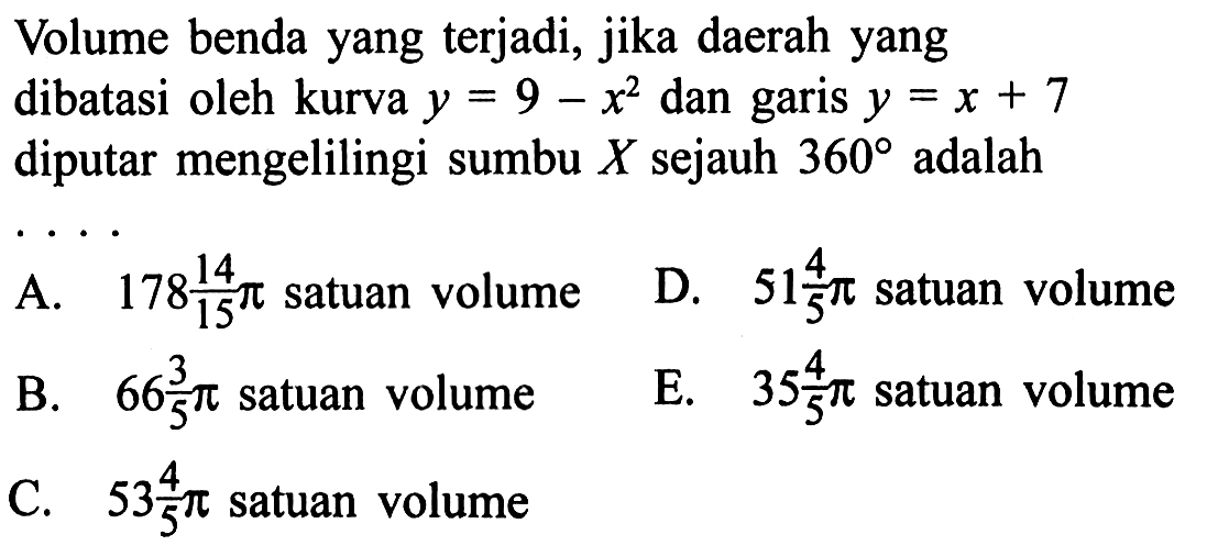 Volume benda yang terjadi, jika daerah yang dibatasi oleh kurva  y=9-x^2  dan garis  y=x+7  diputar mengelilingi sumbu  X  sejauh  360  adalah 