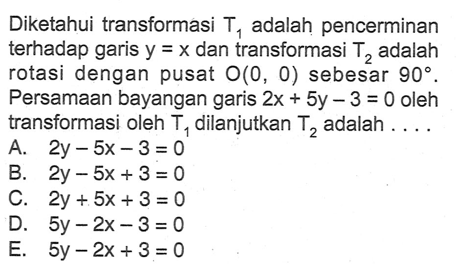 Diketahui transformasi T1 adalah pencerminan terhadap garis y =x dan transformasi T2 adalah rotasi dengan pusat O(0, 0) sebesar 90. Persamaan bayangan garis 2x+5y-3=0 oleh transformasi oleh T1 dilanjutkan T2 adalah ....