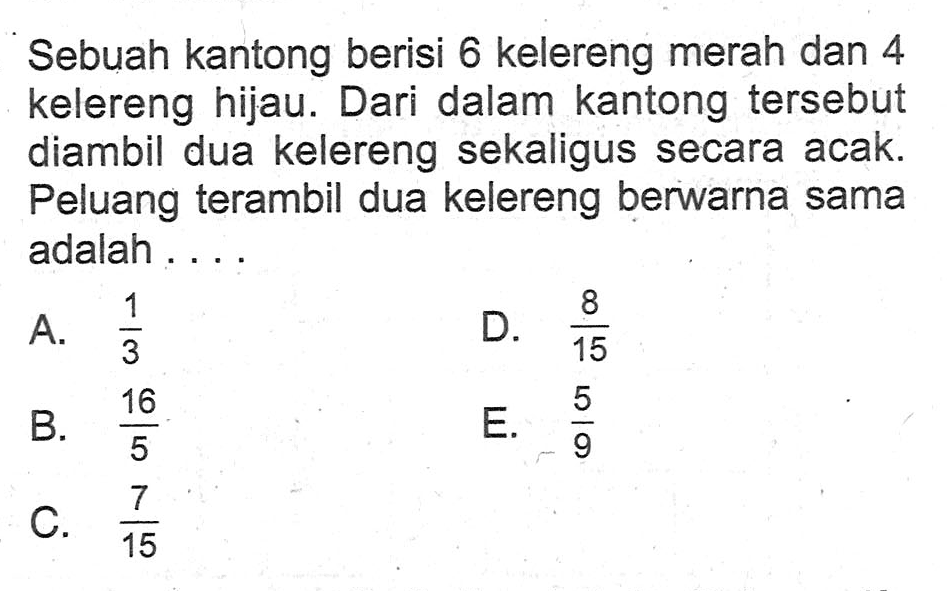 Sebuah kantong berisi 6 kelereng merah dan 4 kelereng hijau. Dari dalam kantong tersebut diambil dua kelereng sekaligus secara acak. Peluang terambil dua kelereng berwarna sama adalah ...