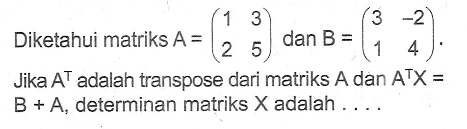 Diketahui matriks A=(1 3 2 5) dan B=(3 -2 1 4). Jika A^T adalah transpose dari matriks A dan A^T X=B+A, determinan matriks X adalah ....