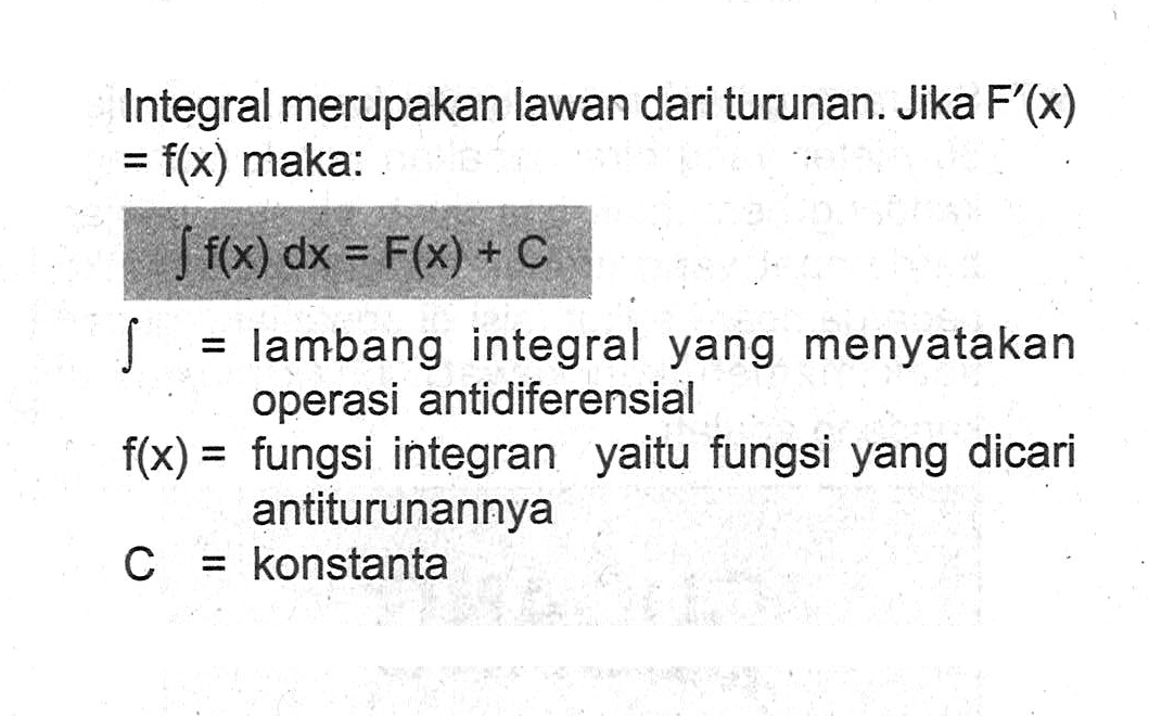 Integral merupakan lawan dari turunan. Jika F'(x)= f(x) maka: integral f(x) dx=F(x)+C integral = lambang integral yang menyatakan operasi antidiferensial  f(x)= fungsi integran yaitu fungsi yang dicari antiturunannya C=konstanta   