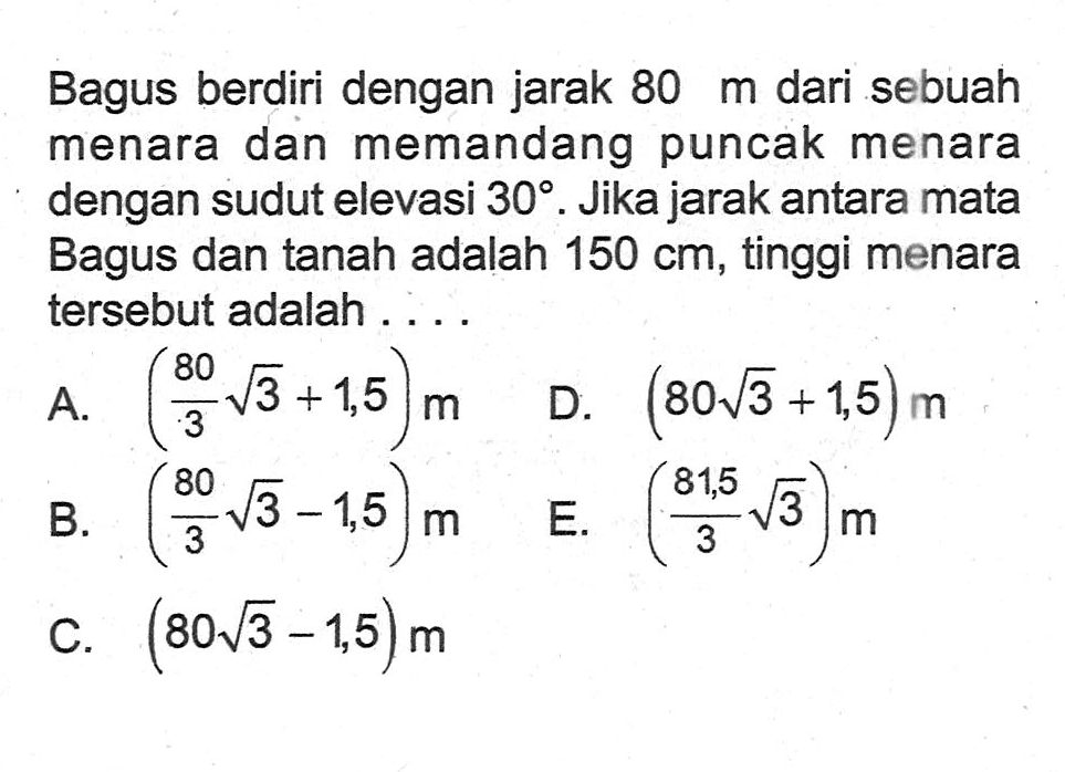 Bagus berdiri dengan jarak  80 m  dari sebuah menara dan memandang puncak menara dengan sudut elevasi 30.  Jika jarak antara mata Bagus dan tanah adalah  150 cm , tinggi menara tersebut adalah . . . .