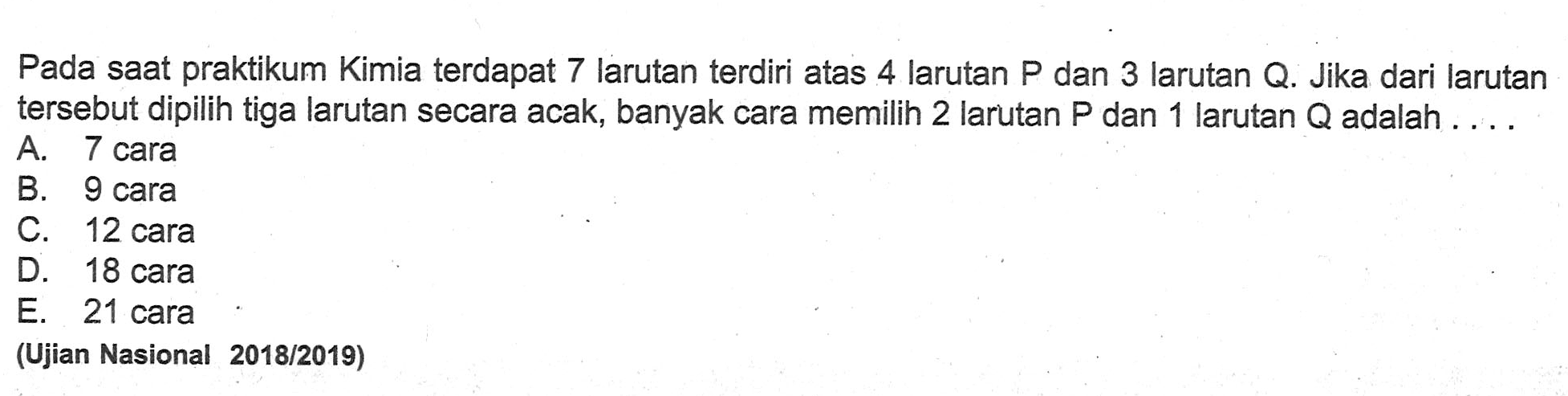 Pada saat praktikum Kimia terdapat 7 larutan terdiri atas 4 larutan P dan 3 larutan Q. Jika dari larutan tersebut dipilih tiga larutan secara acak, banyak cara memilih 2 larutan kg dan 1 larutan Q adalah ....(Ujian Nasional  2018 / 2019)