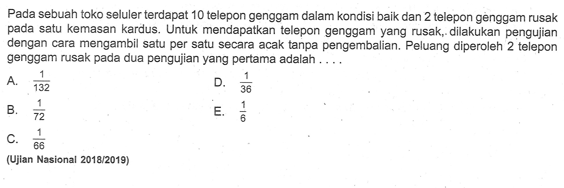 Pada sebuah toko seluler terdapat 10 telepon genggam dalam kondisi baik dan 2 telepon genggam rusak pada satu kemasan kardus. Untuk mendapatkan telepon genggam yang rusak, dilakukan pengujian dengan cara mengambil satu per satu secara acak tanpa pengembalian. Peluang diperoleh 2 telepon genggam rusak pada dua pengujian yang pertama adalah ....(Ujian Nasional 2018/2019)