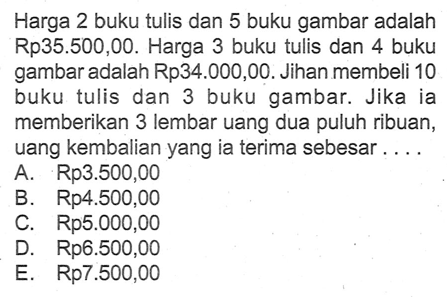 Harga 2 buku tulis dan 5 buku gambar adalah Rp35.500,00. Harga 3 buku tulis dan 4 buku gambar adalah Rp34.000,00. Jihan membeli 10 buku tulis dan 3 buku gambar. Jika ia memberikan 3 lembar uang dua puluh ribuan, uang kembalian yang ia terima sebesar .... A Rp3.500,00 B Rp4.500,00 C. Rp5.000,00 D. Rp6.500,00 E. Rp7.500,00