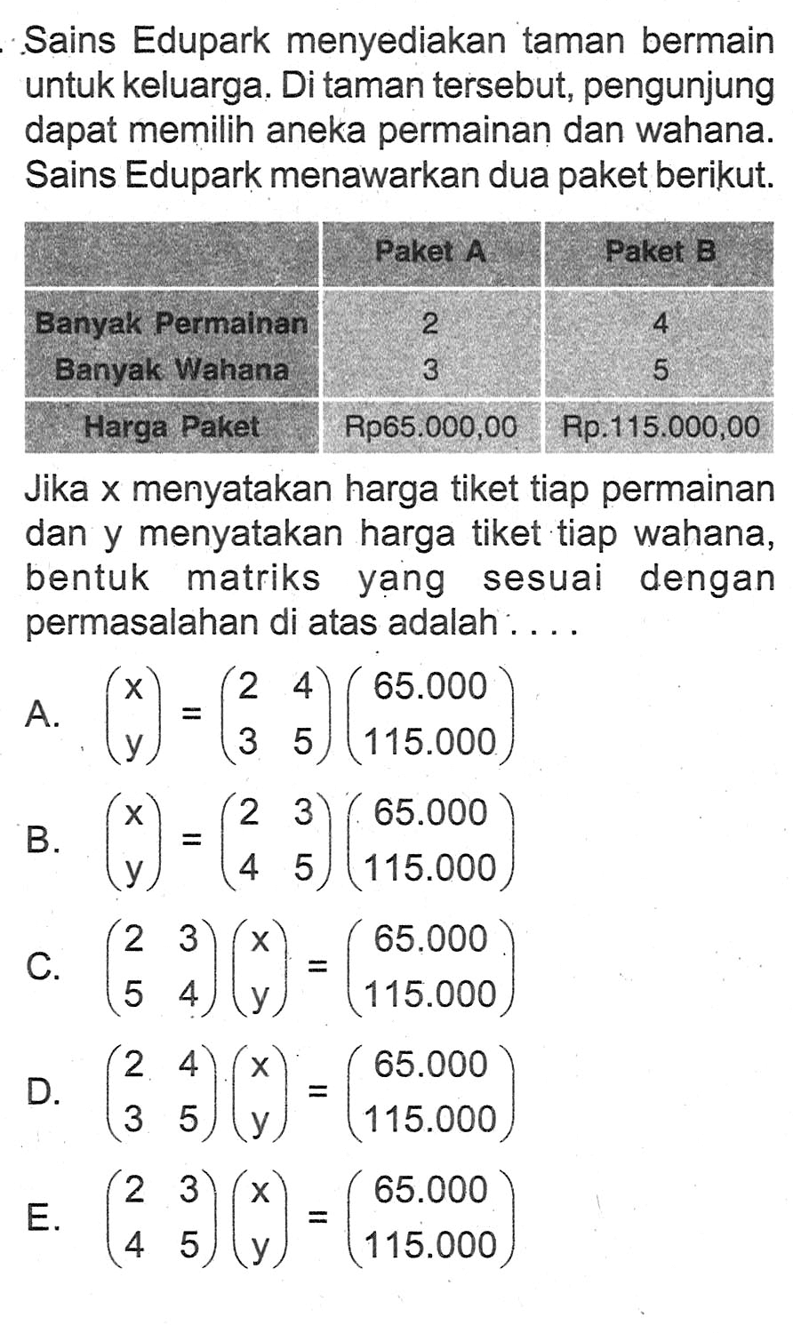 Sains Edupark menyediakan taman bermain untuk keluarga. Di taman tersebut, pengunjung dapat memilih aneka permainan dan wahana. Sains Edupark menawarkan dua paket berikut. Paket A Paket B Banyak Permainan 2 4 Banyak Wahana 3 5 Harga Paket Rp65.000,00 Rp.115.000,00 Jika x menyatakan harga tiket tiap permainan dan y menyatakan harga tiket tiap wahana, bentuk matriks yang sesuai dengan permasalahan di atas adalah...