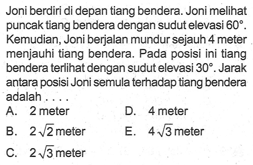 Joni berdiri di depan tiang bendera. Joni melihat puncak tiang bendera dengan sudut elevasi 60. Kemudian, Joni berjalan mundur sejauh 4 meter menjauhi tiang bendera. Pada posisi ini tiang bendera terlihat dengan sudut elevasi 30. Jarak antara posisi Joni semula terhadap tiang bendera adalah .... 