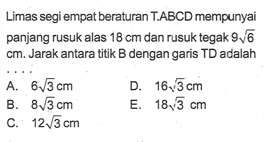 Limas segi empat beraturan T.ABCD mempunyai panjang rusuk alas 18 cm dan rusuk tegak 9akar(6) cm. Jarak antara titik B dengan garis TD adalah