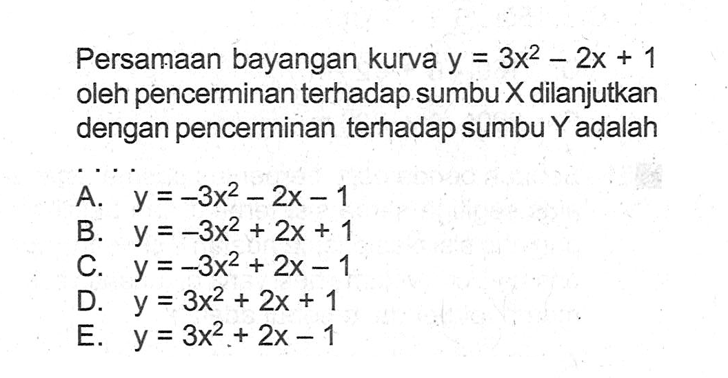 Persamaan bayangan kurva y=3x^2-2x+1 oleh pencerminan terhadap sumbu X dilanjutkan dengan pencerminan terhadap sumbu Y adalah ...