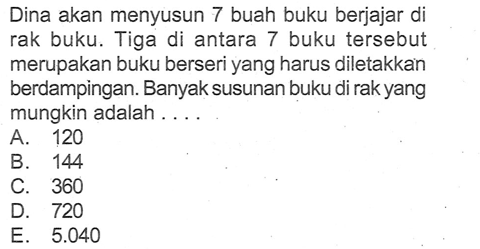 Dina akan menyusun 7 buah buku berjajar di rak buku. Tiga di antara 7 buku tersebut merupakan buku berseri yang harus diletakkan berdampingan. Banyak susunan buku di rak yang mungkin adalah .... 