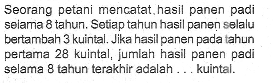 Seorang petani mencatat hasil panen padi selama 8 tahun. Setiap tahun hasil panen selalu bertambah 3 kuintal. Jika hasil panen pada tahun pertama 28 kuintal, jumlah hasil panen padi selama 8 tahun terakhir adalah ... kuintal.