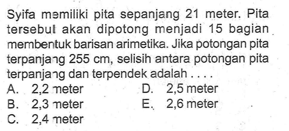 Syifa memiliki pita sepanjang 21 meter. Pita tersebul akan dipotong menjadi 15 bagian membentuk barisan arimetika. Jika potongan pita terpanjang  255 cm, selisih antara potongan pita terpanjang dan terpendek adalah....