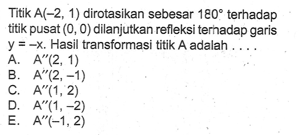 Titik A(-2,1) dirotasikan sebesar 180 terhadap tititk pusat (0,0) dilanjutkan refleksi terhadap garis y=-x. Hasil transformasi titik A adalah .....