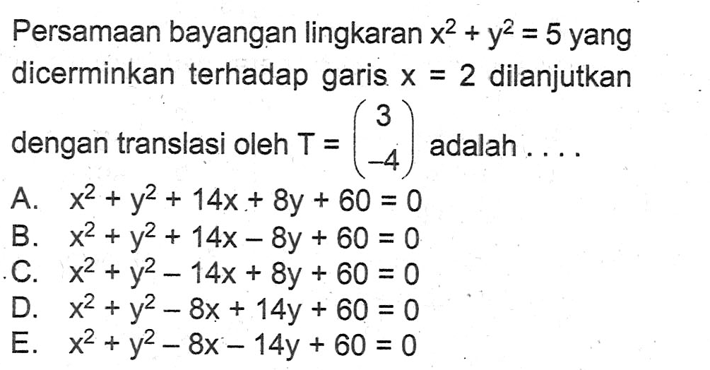 Persamaan bayangan lingkaran x^2+y^2=5 yang dicerminkan terhadap garis x=2 dilanjutkan dengan translasi oleh T=(3 -4) adalah . . . .