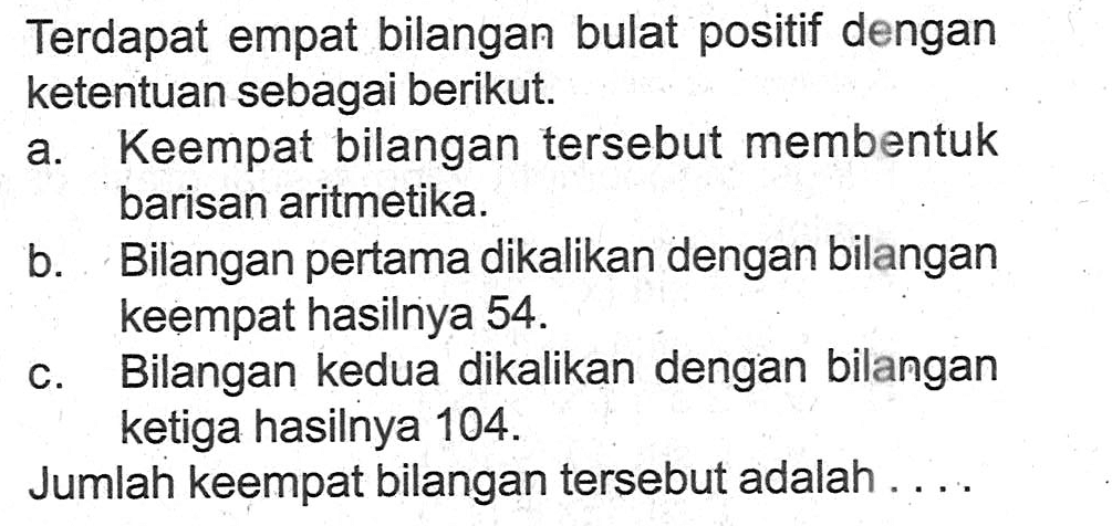 Terdapat empat bilangan bulat positif dengan ketentuan sebagai berikut.a. Keempat bilangan tersebut membentuk barisan aritmetika.b. Bilangan pertama dikalikan dengan bilangan keempat hasilnya 54 . c. Bilangan kedua dikalikan dengan bilangan ketiga hasilnya 104 . Jumlah keempat bilangan tersebut adalah ....