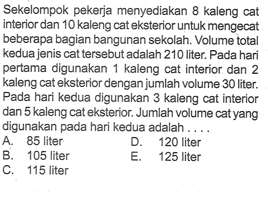 Sekelompok pekerja menyediakan 8 kaleng cat interior dan 10 kaleng cateksterior untuk mengecat beberapa bagian bangunan sekolah Volume total kedua jenis cat tersebut adalah 210 liter: Pada hari pertama digunakan 1 kaleng cat interior dan 2 kaleng cat eksterior dengan jumlah volume 30 liter: Pada hari kedua digunakan 3 kaleng cat interior dan 5 kaleng cateksterior Jumlah volume catyang digunakan pada hari kedua adalah A 85 liter D. 120 liter B. 105 liter E. 125 liter C. 115 liter