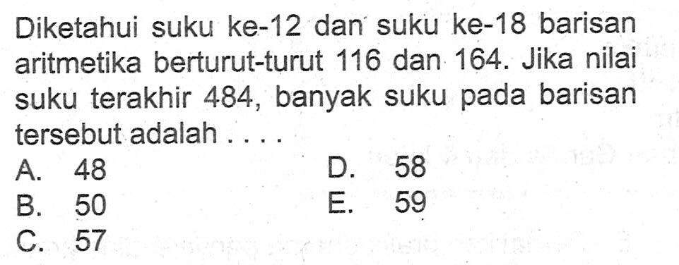 Diketahui suku ke-12 dan suku ke-18 barisan aritmetika berturut-turut 116 dan 164. Jika nilai suku terakhir 484 , banyak suku pada barisan tersebut adalah ....