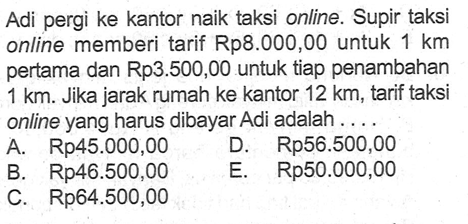 Adi pergi ke kantor naik taksi online. Supir taksi online memberi tarif Rp8.00O,00 untuk 1 km pertama dan Rp3.500,00 untuk tiap penambahan 1 km. Jika jarak rumah ke kantor 12 km; tarif taksi online yang harus dibayar Adi adalah