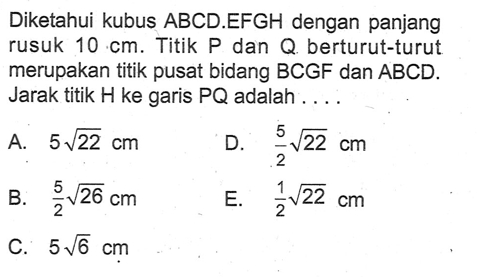 Diketahui kubus ABCD.EFGH dengan panjang rusuk 10 cm. Titik P dan Q berturut-turut merupakan titik pusat bidang BCGF dan ABCD. Jarak titik H ke garis PQ adalah....