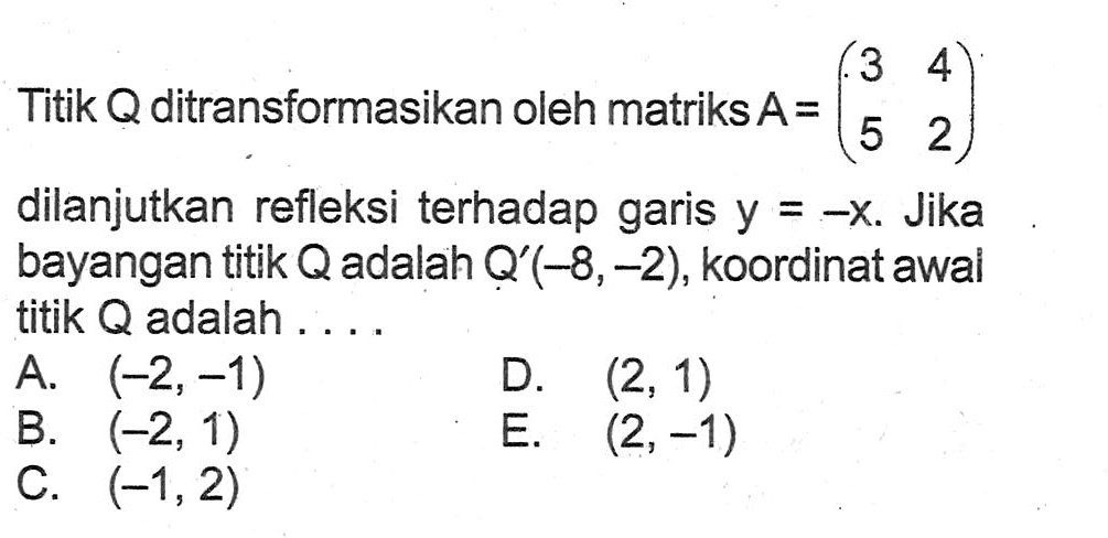 Titik Q ditransformasikan oleh matriks A=(3 4 5 2) dilanjutkan refleksi terhadap garis y=-x. Jika bayangan titik Q adalah Q'(-8,-2), koordinat awal titik Q adalah ....