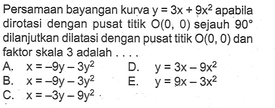 Persamaan bayangan kurva y=3x+9x^2 apabila dirotasi dengan pusat titik O(0, 0) sejauh 90 dilanjutkan dilatasi dengan pusat titik O(0, 0) dan faktor skala 3 adalah . . . .