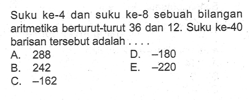 Suku ke-4 dan suku ke-8 sebuah bilangan aritmetika berturut-turut 36 dan 12. Suku ke-40 barisan tersebut adalah . . . .