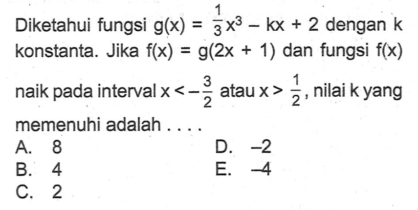 Diketahui fungsi g(x)=1/3 x^3-kx+2 dengan k konstanta. Jika f(x)=g(2x+1) dan fungsi f(x) naik pada interval x<-3/2 atau x>1/2, nilai k yang memenuhi adalah ....