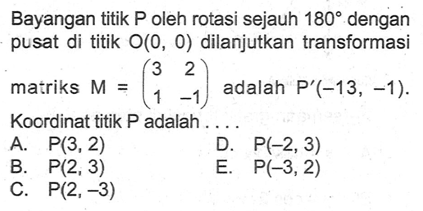 Bayangan titik P oleh rotasi sejauh 180 dengan pusat di titik O(0, 0) dilanjutkan transformasi matriks M=(3 2 1 -1) adalah P'(-13, -1). Koordinat titik P adalah . . . .