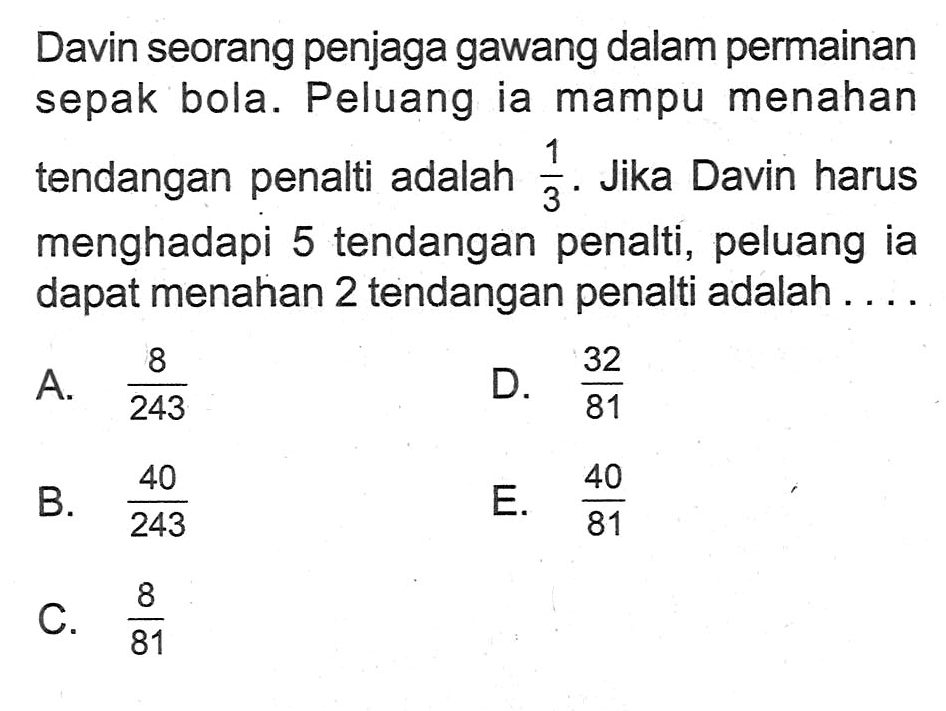 Davin seorang penjaga gawang dalam permainan sepak bola. Peluang ia mampu menahan tendangan penalti adalah 1/3. Jika Davin harus menghadapi 5 tendangan penalti, peluang ia dapat menahan 2 tendangan penalti adalah .... 