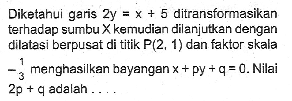 Diketahui garis 2y=x+5 ditransformasikan terhadap sumbu X kemudian dilanjutkan dengan dilatasi berpusat di titik P(2, 1) dan faktor skala -1/3 menghasilkan bayangan x+py+q=0. Nilai 2p +q adalah