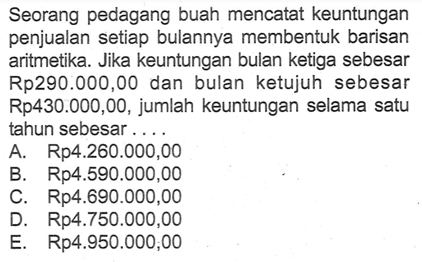 Seorang pedagang buah mencatat keuntungan penjualan setiap bulannya membentuk barisan aritmetika. Jika keuntungan bulan ketiga sebesar Rp290.000,00 dan bulan ketujuh sebesar Rp430.000,00, jumlah keuntungan selama satu tahun sebesar ....